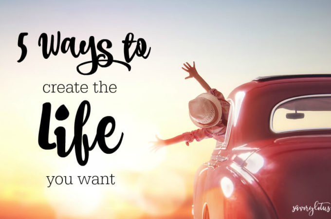 5 Ways to Create the Life You Want (and be happy NOW!) | www.savorylotus.com