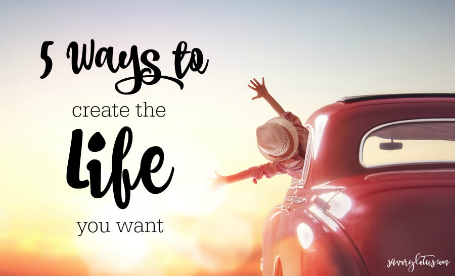 5 Ways to Create the Life You Want (and be happy NOW!) | www.savorylotus.com